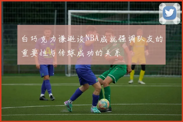 白巧克力谦逊谈NBA成就强调队友的重要性与传球成功的关系