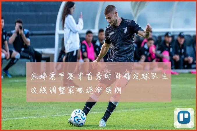 朱婷意甲赛季首秀时间确定球队主攻线调整策略逐渐明朗
