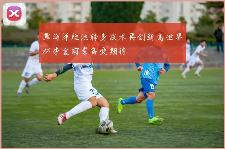覃海洋短池转身技术再创新高世界杯夺金前景备受期待