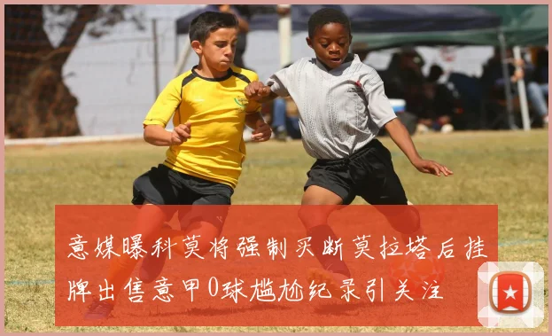 意媒曝科莫将强制买断莫拉塔后挂牌出售意甲0球尴尬纪录引关注