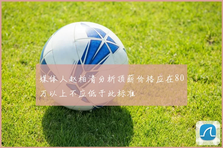 媒体人赵柏清分析顶薪价格应在80万以上不应低于此标准
