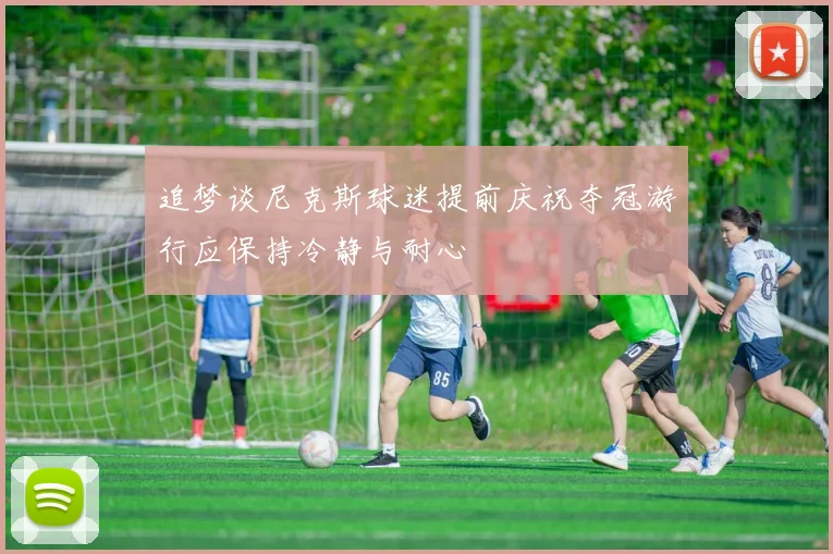 追梦谈尼克斯球迷提前庆祝夺冠游行应保持冷静与耐心