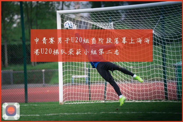 中青赛男子U20组首阶段落幕上海海港U20梯队荣获小组第二名