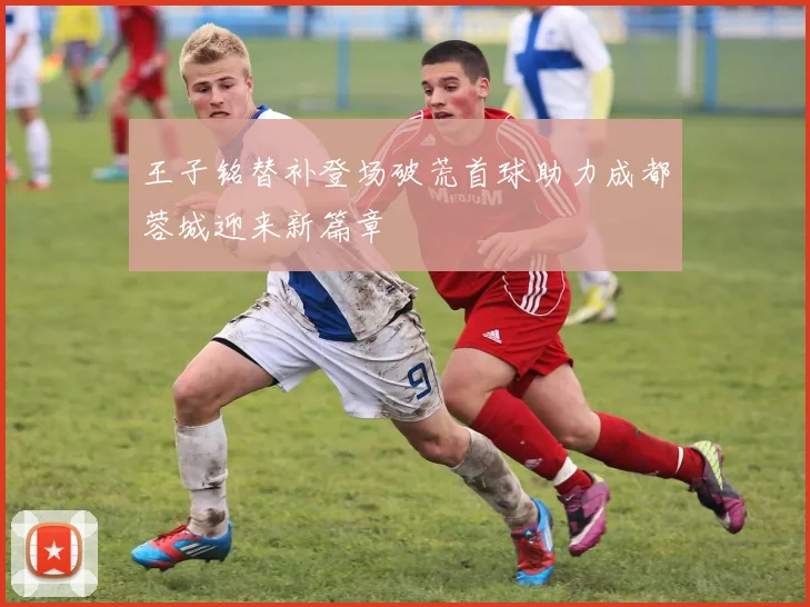 王子铭替补登场破荒首球助力成都蓉城迎来新篇章