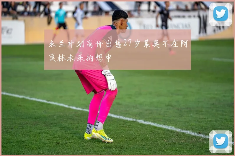 米兰计划高价出售27岁莱奥不在阿莫林未来构想中