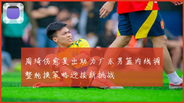 周琦伤愈复出助力广东男篮内线调整轮换策略迎接新挑战