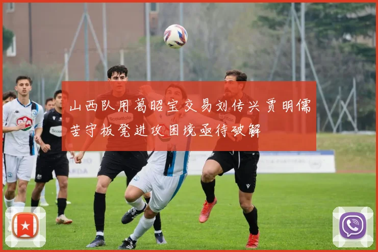 山西队用葛昭宝交易刘传兴贾明儒苦守板凳进攻困境亟待破解