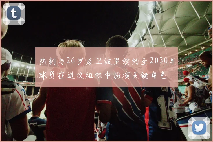 热刺与26岁后卫波罗续约至2030年球员在进攻组织中扮演关键角色