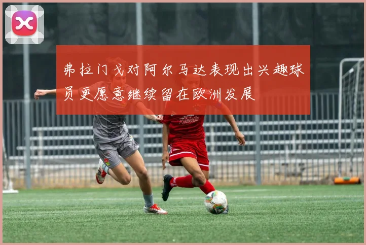 弗拉门戈对阿尔马达表现出兴趣球员更愿意继续留在欧洲发展