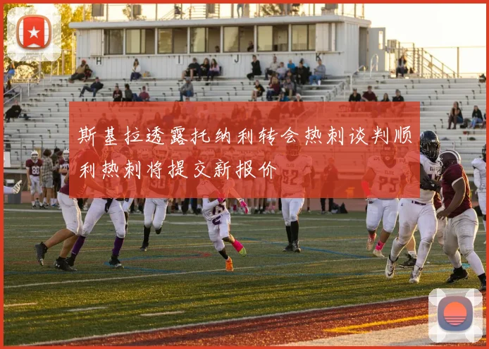 斯基拉透露托纳利转会热刺谈判顺利热刺将提交新报价