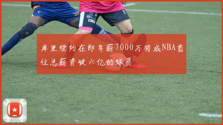 库里续约在即年薪7000万将成NBA首位总薪资破六亿的球员