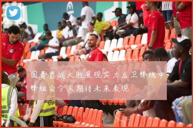 国青首战大胜展现实力后卫锋线中锋组合令人期待未来表现