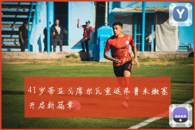 41岁蒂亚戈席尔瓦重返弗鲁米嫩塞开启新篇章