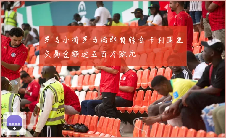 罗马小将罗马诺即将转会卡利亚里交易金额达五百万欧元