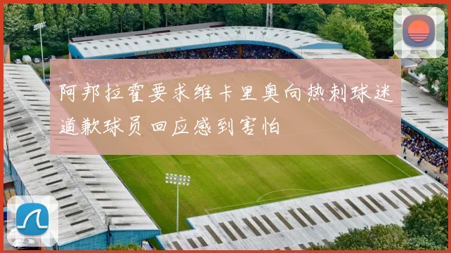 阿邦拉霍要求维卡里奥向热刺球迷道歉球员回应感到害怕